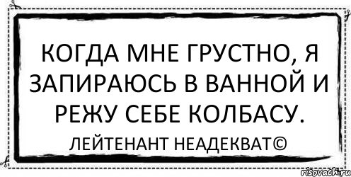 Когда мне грустно, я запираюсь в ванной и режу себе колбасу. Лейтенант Неадекват©, Комикс Асоциальная антиреклама