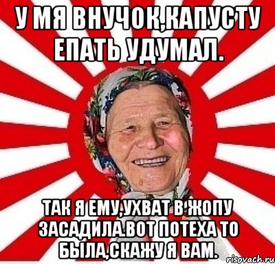 у мя внучок,капусту епать удумал. Так я ему,ухват в жопу засадила.Вот потеха то была,скажу я вам., Мем  бабуля