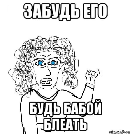 забудь его будь бабой блеать