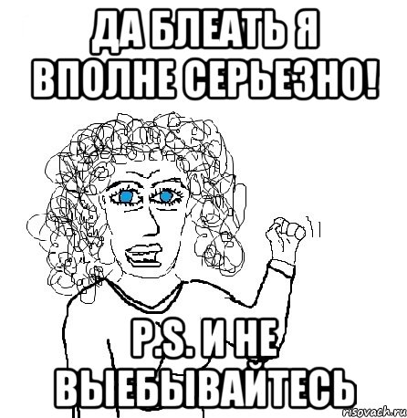 ДА БЛЕАТЬ Я ВПОЛНЕ СЕРЬЕЗНО! P.S. И НЕ ВЫЕБЫВАЙТЕСЬ