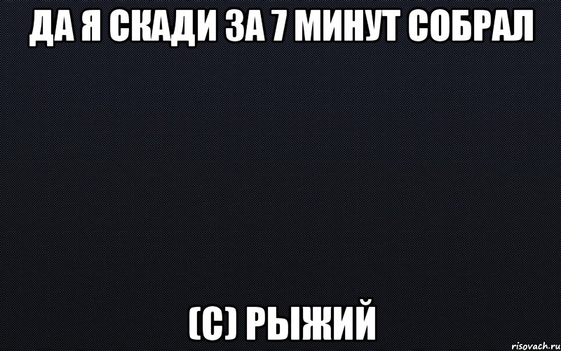 Да я скади за 7 минут собрал (с) Рыжий