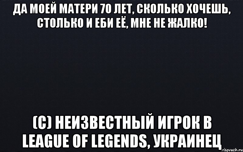 Да моей матери 70 лет, сколько хочешь, столько и еби её, мне не жалко! (с) неизвестный игрок в league of legends, украинец