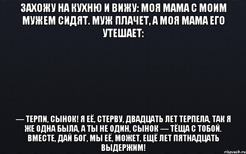 Захожу на кухню и вижу: моя мама с моим мужем сидят. Муж плачет, а моя мама его утешает: — Терпи, сынок! Я её, стерву, двадцать лет терпела, так я же одна была, а ты не один, сынок — тёща с тобой. Вместе, дай Бог, мы её, может, ещё лет пятнадцать выдержим!, Мем черный фон