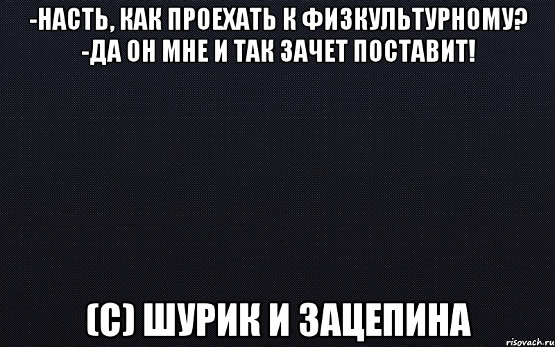 -Насть, как проехать к физкультурному? -Да он мне и так зачет поставит! (с) Шурик и Зацепина, Мем черный фон