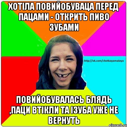 Хотіла повийобуваца перед пацами - открить пиво зубами Повийобувалась блядь ,паци втікли та ізуба уже не вернуть