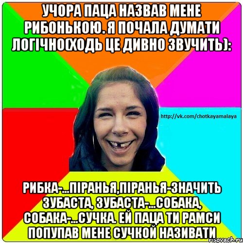 Учора паца назвав мене рибонькою. Я почала думати логічно(ходь це дивно звучить): Рибка-...піранья,піранья-значить зубаста, зубаста-...собака, собака-...сучка. Ей паца ти рамси попупав мене сучкой називати, Мем Чотка мала