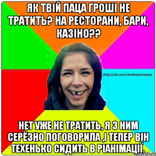 як твій паца гроші не тратить? на ресторани, бари, казіно?? нет уже не тратить, я з ним серёзно поговорила ,і тепер він техенько сидить в ріанімації.