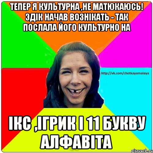 Тепер я культурна ,не матюкаюсь! Эдік начав вознікать - так послала його культурно на Ікс ,Ігрик і 11 букву алфавіта, Мем Чотка мала