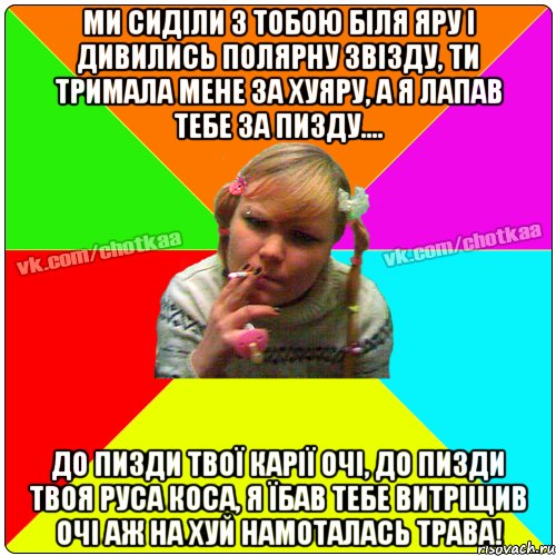 Ми сиділи з тобою біля яру і дивились полярну звізду, ти тримала мене за хуяру, а я лапав тебе за пизду.... До пизди твої карії очі, до пизди твоя руса коса, я їбав тебе витріщив очі аж на хуй намоталась трава!