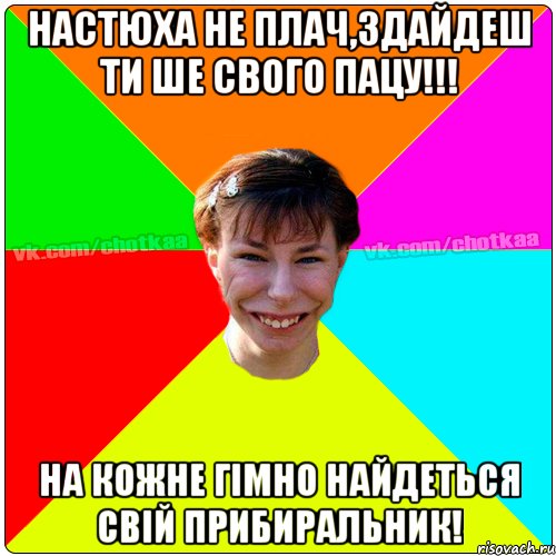 Настюха не плач,здайдеш ти ше свого пацу!!! на кожне гімно найдеться свій прибиральник!