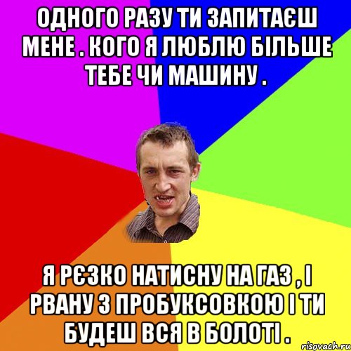 Одного разу ти запитаєш мене . Кого я люблю більше тебе чи машину . Я рєзко натисну на газ , і рвану з пробуксовкою і ти будеш вся в болоті ., Мем Чоткий паца