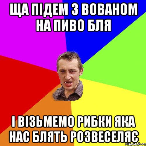 Ща підем з Вованом на пиво бля І візьмемо рибки яка нас блять розвеселяє, Мем Чоткий паца