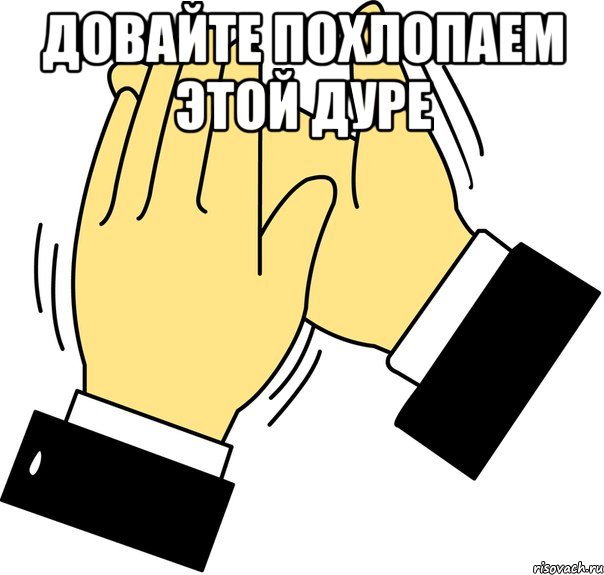 Довайте похлопаем этой дуре 