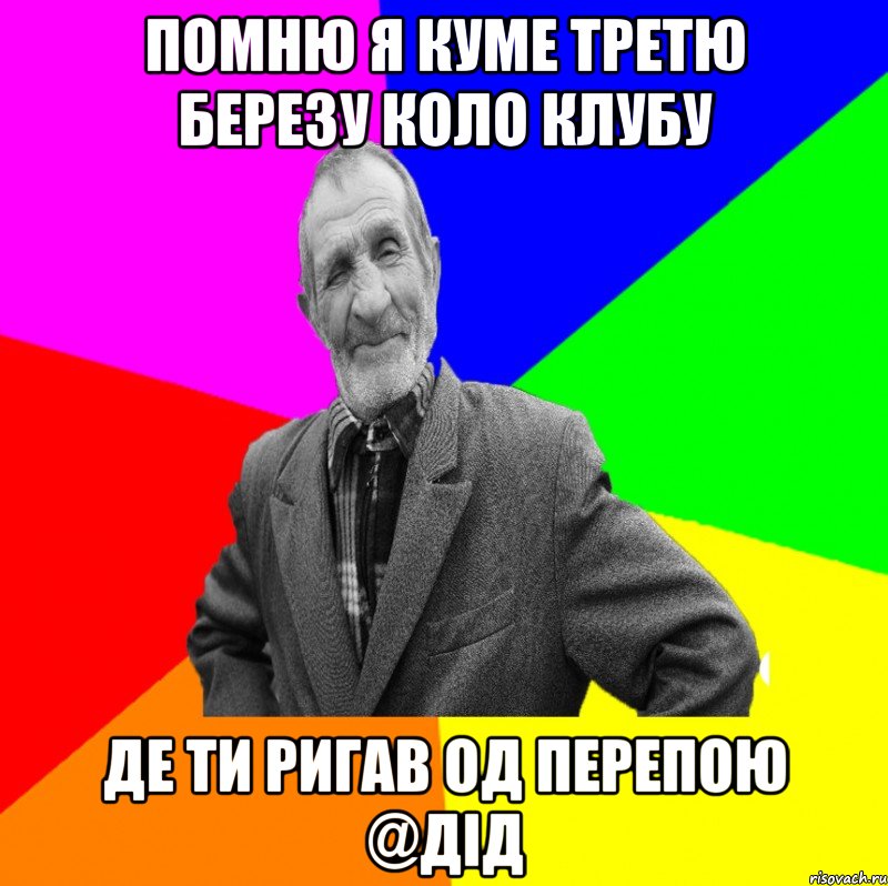 помню я куме третю березу коло клубу де ти ригав од перепою @дід