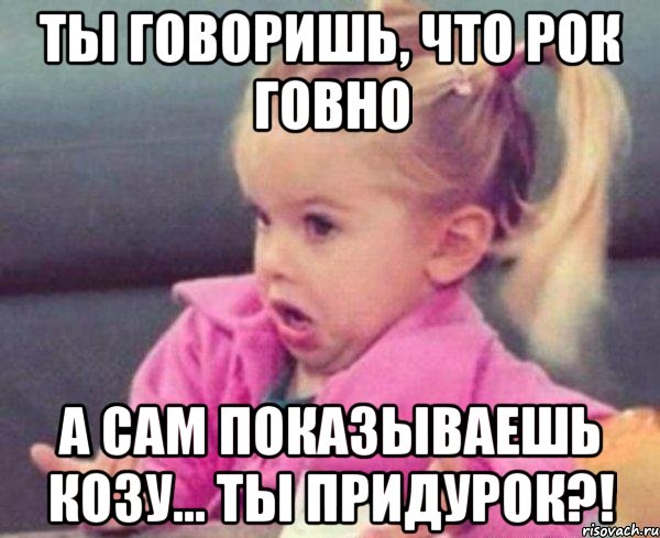 Ты говоришь, что рок говно А сам показываешь козу... Ты придурок?!, Мем  Ты говоришь (девочка возмущается)