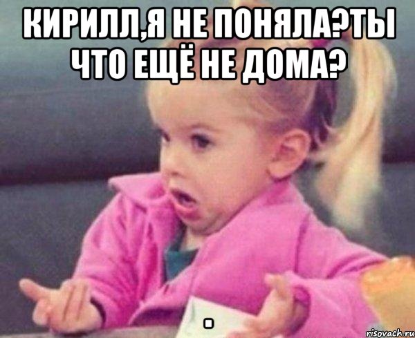 Кирилл,я не поняла?Ты что ещё не дома? , Мем  Ты говоришь (девочка возмущается)