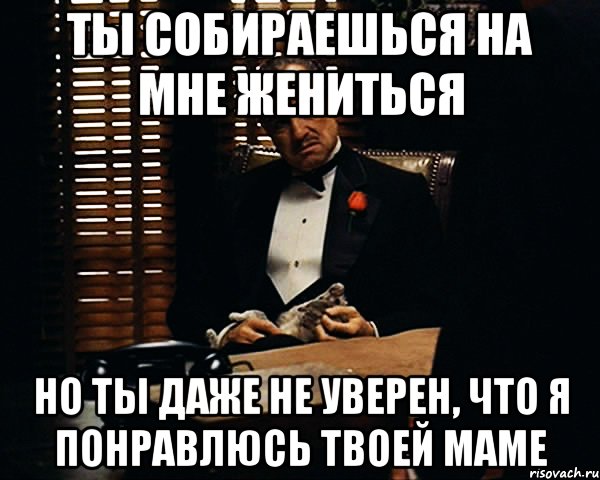 Ты собираешься на мне жениться но ты даже не уверен, что я понравлюсь твоей маме, Мем Дон Вито Корлеоне