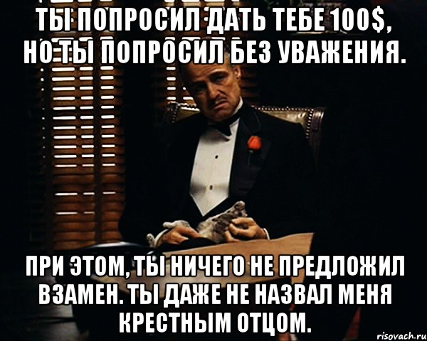 Ты попросил дать тебе 100$, но ты попросил без уважения. При этом, ты ничего не предложил взамен. Ты даже не назвал меня Крестным Отцом.