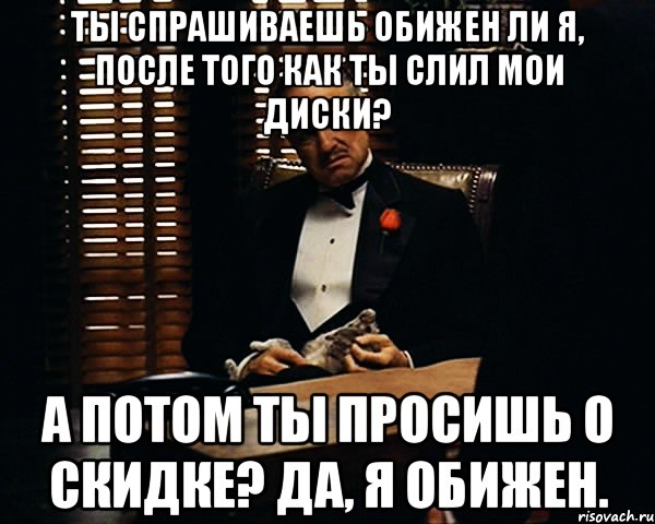 Ты спрашиваешь обижен ли я, после того как ты слил мои диски? А потом ты просишь о скидке? Да, я обижен., Мем Дон Вито Корлеоне