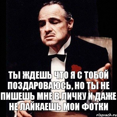 Ты ждешь что я с тобой поздароваюсь, но ты не пишешь мне в личку и даже не лайкаешь мои фотки