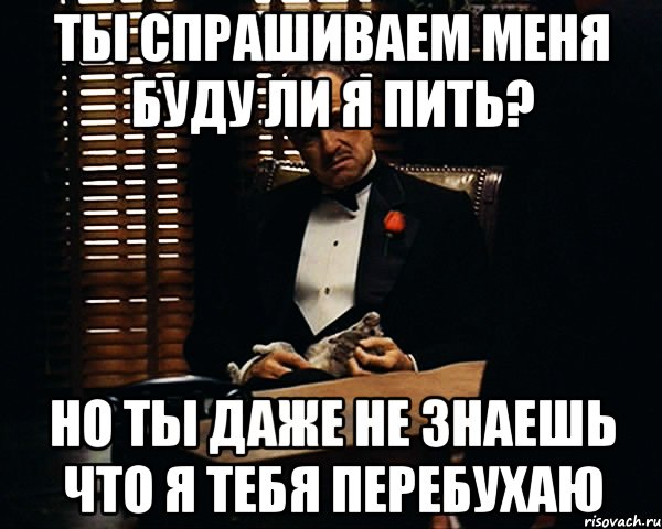 Ты спрашиваем меня буду ли я пить? но ты даже не знаешь что я тебя перебухаю, Мем Дон Вито Корлеоне