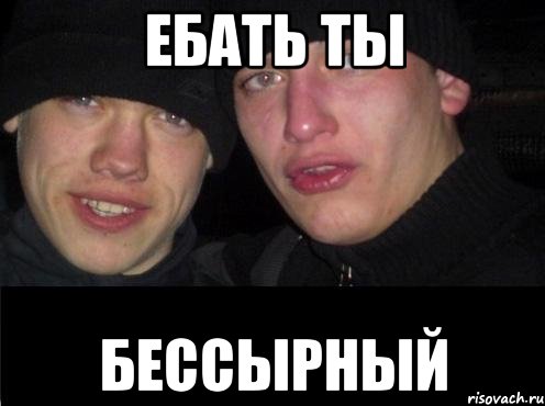 ЕБАТЬ ТЫ БЕССЫРНЫЙ