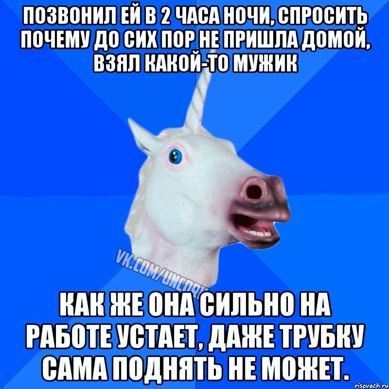позвонил ей в 2 часа ночи, спросить почему до сих пор не пришла домой, взял какой-то мужик как же она сильно на работе устает, даже трубку сама поднять не может.