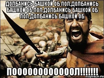 Долбанись башкой об пол,Долбанись башкой об пол,Долбанись башкой об пол,Долбанись башкой об ПООООООООООООЛ!!!!!!!, Мем Это Спарта