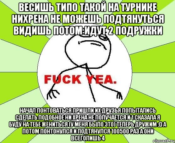 Весишь типо такой на турнике нихрена не можешь подтянуться видишь потом идут 2 подружки начал понтоваться пришли их друзья попытались сделать подобное ни хрена не получается и 1 сказала я буду на тебе жениться (у меня было это) теперь дружим :D а потом понтонулся и подтянулся 100500 раз а они всеголишь 4, Мем фак е