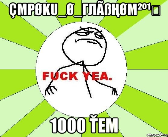 Çmρøku_ø_Глãßңøм²º¹⁴ 1000 Ťем, Мем фак е