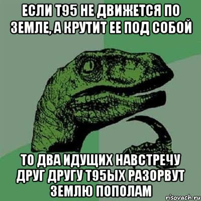 если т95 не движется по земле, а крутит ее под собой то два идущих навстречу друг другу т95ых разорвут землю пополам, Мем Филосораптор