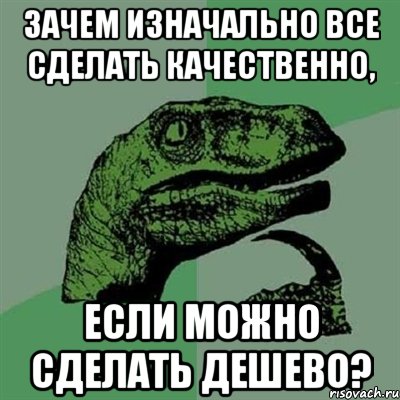 Зачем изначально все сделать качественно, Если можно сделать дешево?, Мем Филосораптор