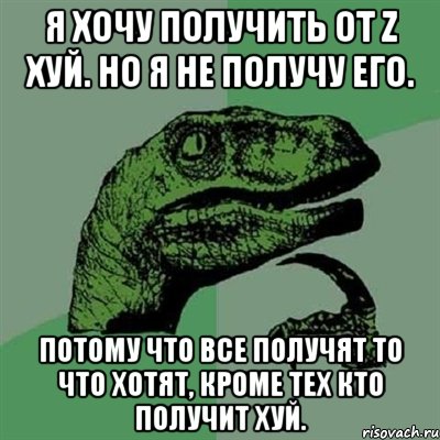 Я хочу получить от Z хуй. Но я не получу его. Потому что все получят то что хотят, кроме тех кто получит хуй., Мем Филосораптор