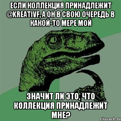 Если коллекция принадлежит @kreativf, а он в свою очередь в какой-то мере мой значит ли это, что коллекция принадлежит мне?, Мем Филосораптор