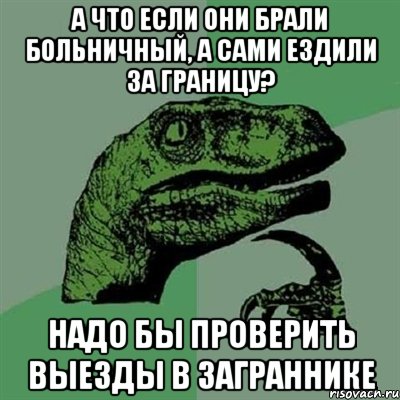 а что если они брали больничный, а сами ездили за границу? надо бы проверить выезды в заграннике, Мем Филосораптор