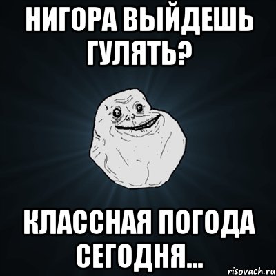 НИГОРА ВЫЙДЕШЬ ГУЛЯТЬ? КЛАССНАЯ ПОГОДА СЕГОДНЯ..., Мем Forever Alone