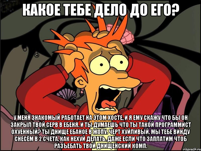 Какое тебе дело до его? У меня знакомый работает на этом хосте, и я ему скажу что бы он закрыл твой серв в ебеня. и ты думаешь что ты такой программист охуенный? ты днище ебаное в жопу. черт хуйливый. мы тебе винду снесём в 2 счета. как нехуй делать. даже если что заплатим чтоб разъебать твой днищенский комп., Мем Фрай в панике