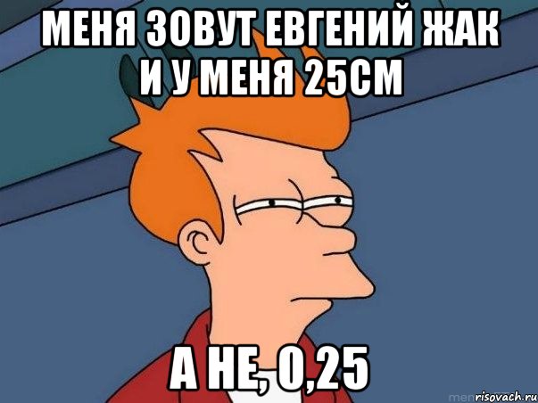 Меня зовут Евгений Жак и у меня 25см А не, 0,25, Мем  Фрай (мне кажется или)