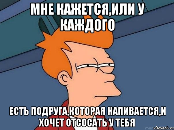 Мне кажется,или у каждого Есть подруга,которая напивается,и хочет отсосать у тебя, Мем  Фрай (мне кажется или)