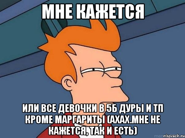 Мне кажется Или все девочки в 5Б дуры и тп кроме Маргариты (Ахах.Мне не кажется, так и есть), Мем  Фрай (мне кажется или)