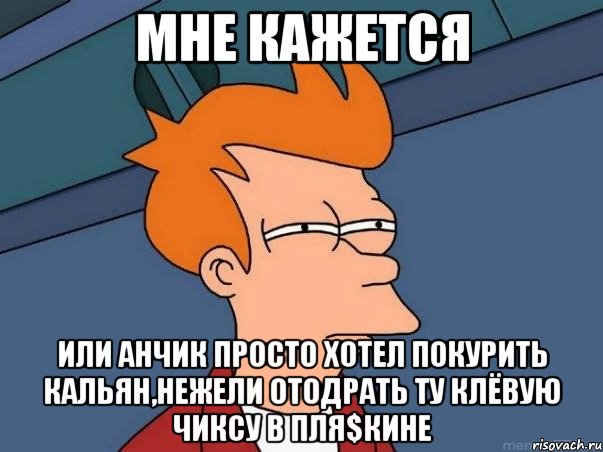 Мне кажется или Анчик просто хотел покурить кальян,нежели отодрать ту клёвую чиксу в Пля$кине, Мем  Фрай (мне кажется или)