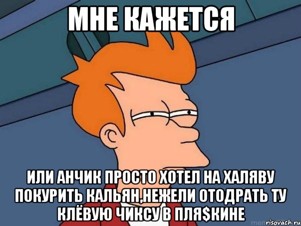 Мне кажется или Анчик просто хотел на халяву покурить кальян,нежели отодрать ту клёвую чиксу в Пля$кине, Мем  Фрай (мне кажется или)