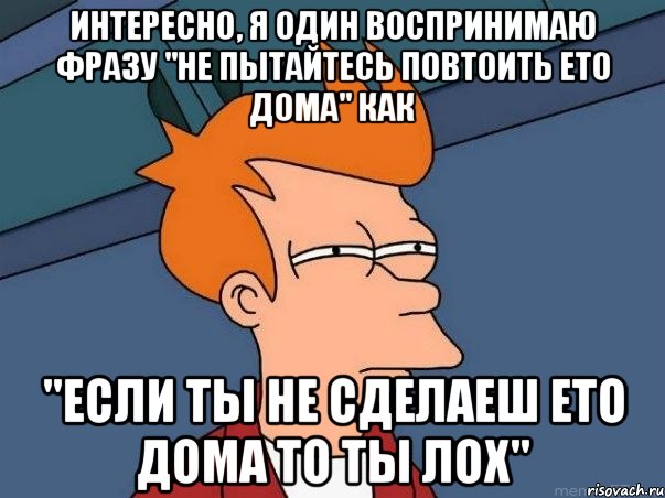 интересно, я один воспринимаю фразу "не пытайтесь повтоить ето дома" как "если ты не сделаеш ето дома то ты лох", Мем  Фрай (мне кажется или)