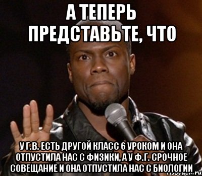 а теперь представьте, что у Г.В. есть другой класс 6 уроком и она отпустила нас с физики, а у Ф.Г. срочное совещание и она отпустила нас с биологии, Мем  А теперь представь