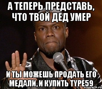 А ТЕПЕРЬ ПРЕДСТАВЬ, ЧТО ТВОЙ ДЕД УМЕР И ТЫ МОЖЕШЬ ПРОДАТЬ ЕГО МЕДАЛИ, И КУПИТЬ TYPE59, Мем  А теперь представь