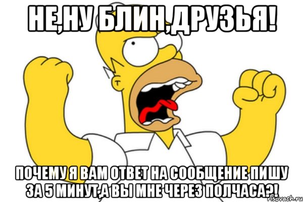 Не,ну блин,друзья! Почему я вам ответ на сообщение пишу за 5 минут,а вы мне через полчаса?!