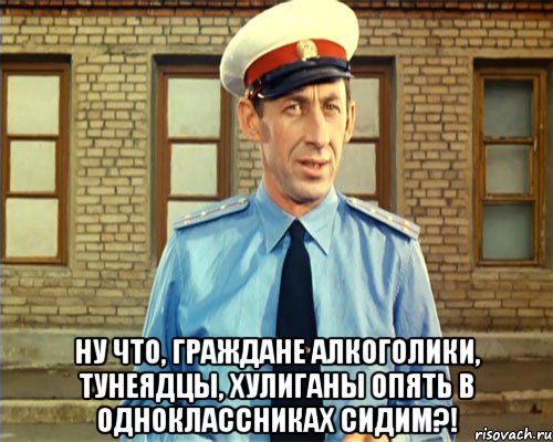  Ну что, граждане алкоголики, тунеядцы, хулиганы опять в Одноклассниках сидим?!