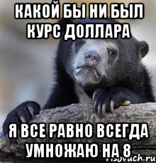 КАКОЙ БЫ НИ БЫЛ КУРС ДОЛЛАРА Я ВСЕ РАВНО ВСЕГДА УМНОЖАЮ НА 8, Мем грустный медведь