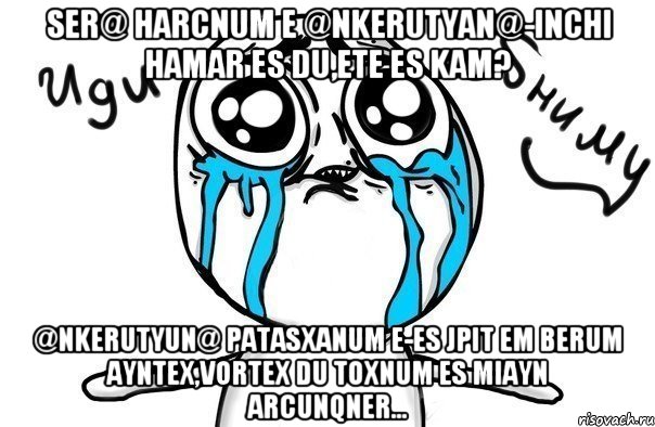 ser@ harcnum e @nkerutyan@-inchi hamar es du,ete es kam? @nkerutyun@ patasxanum e-es jpit em berum ayntex,vortex du toxnum es miayn arcunqner..., Мем Иди обниму