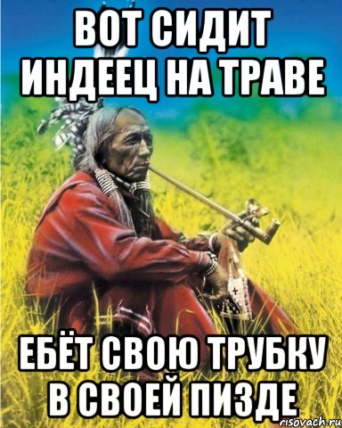 вот сидит индеец на траве ебёт свою трубку в своей пизде